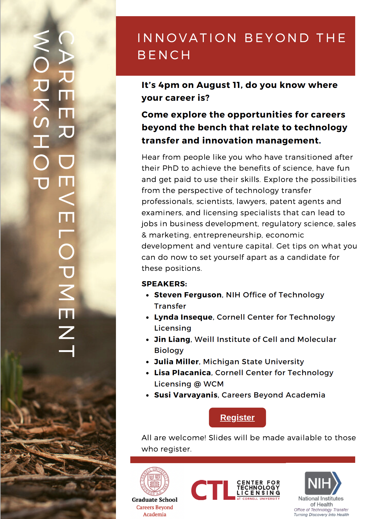 flyer for innovation beyond the bench: SPEAKERS: Steven Ferguson, NIH Office of Technology Transfer Meera Govindaraghavan, Cornell postdoc alumna '14-1'5, patent agent at Cooley Lynda Inseque, Cornell Center for Technology Licensing Jin Liang, Weill Institute of Cell and Molecular Biology Julia Miller PhD'20, AgBio Technology Transfer Fellow, Michigan State University Lisa Placanica '00 PhD'09, Cornell Center for Technology Licensing @Weill Cornell Medicine Sabrina Solouki, PhD'20, Medical Science Liaison, Sanofi Susi Varvayanis, Careers Beyond Academia