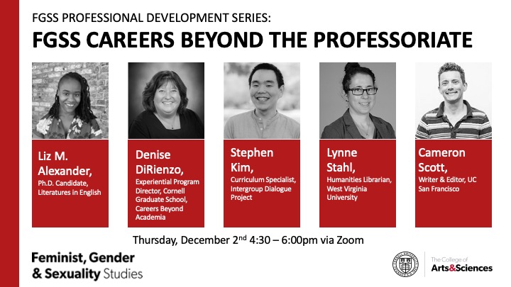 FGSS Professional Development Series: FGSS Beyond the Professoriate. Liz M. Alexander, Ph.D. candidate, literatures in English. Denise DiRienzo, experiential program director, Cornell Graduate School Careers Beyond Academia. Stephen Kim, curriculum specialist, Intergroup Dialogue Project. Lynne Stahl, humanities librarian, West Virginia University. Cameron Scott, writer and editor, UC San Fransisco. Thursday, December 2nd, 4:30-6:00pm via Zoom. Feminist, Gender, and Sexuality Studies. The College of Arts & Sciences.